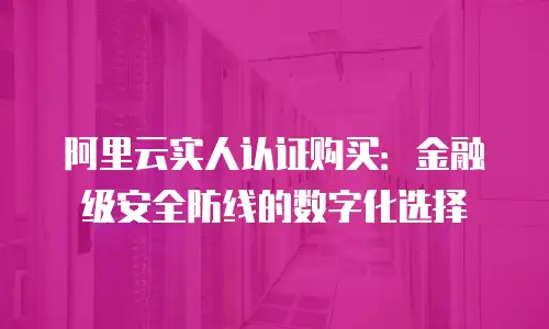 阿里云实人认证购买：金融级安全防线的数字化选择