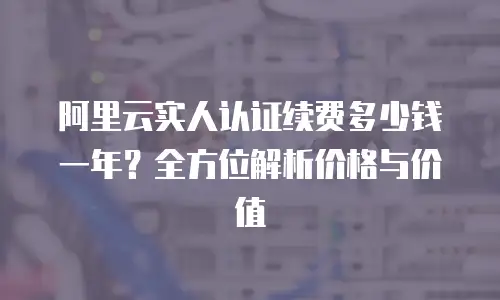 阿里云实人认证续费多少钱一年？全方位解析价格与价值