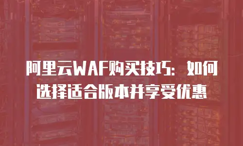 阿里云WAF购买技巧：如何选择适合版本并享受优惠