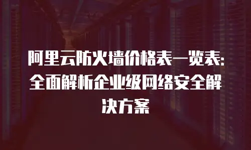 阿里云防火墙价格表一览表：全面解析企业级网络安全解决方案