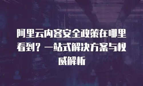 阿里云内容安全政策在哪里看到？一站式解决方案与权威解析