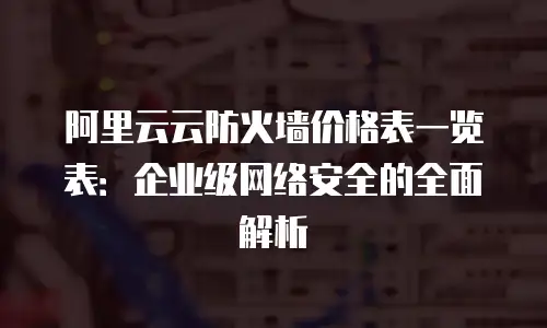 阿里云云防火墙价格表一览表：企业级网络安全的全面解析