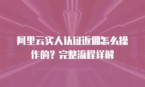 阿里云实人认证返佣怎么操作的？完整流程详解