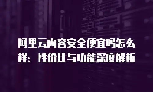 阿里云内容安全便宜吗怎么样：性价比与功能深度解析