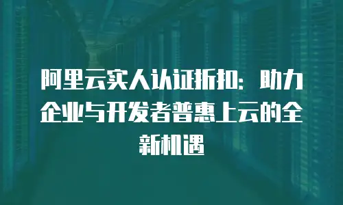 阿里云实人认证折扣：助力企业与开发者普惠上云的全新机遇