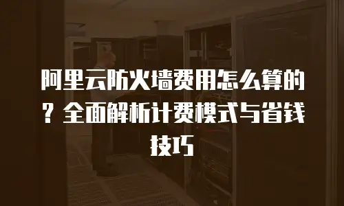 阿里云防火墙费用怎么算的？全面解析计费模式与省钱技巧