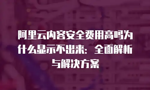 阿里云内容安全费用高吗为什么显示不出来：全面解析与解决方案