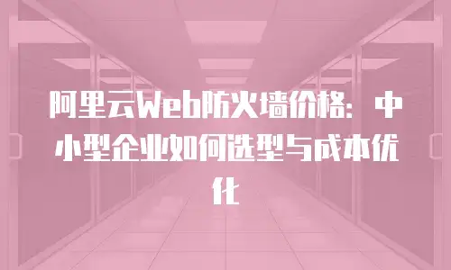 阿里云Web防火墙价格：中小型企业如何选型与成本优化