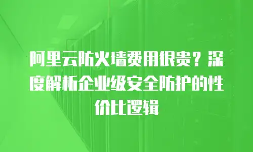 阿里云防火墙费用很贵？深度解析企业级安全防护的性价比逻辑