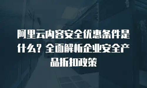 阿里云内容安全优惠条件是什么？全面解析企业安全产品折扣政策