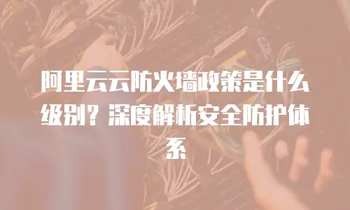 阿里云云防火墙政策是什么级别？深度解析安全防护体系