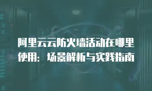 阿里云云防火墙活动在哪里使用：场景解析与实践指南
