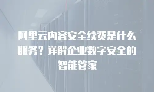 阿里云内容安全续费是什么服务？详解企业数字安全的智能管家