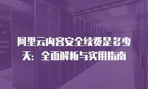 阿里云内容安全续费是多少天：全面解析与实用指南