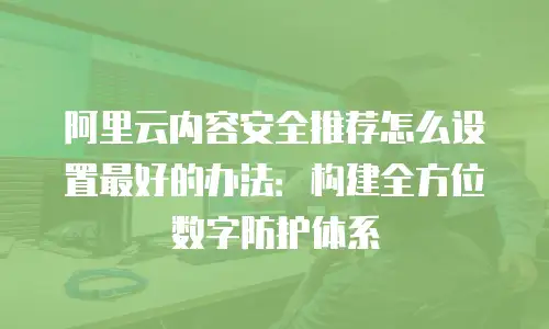 阿里云内容安全推荐怎么设置最好的办法：构建全方位数字防护体系