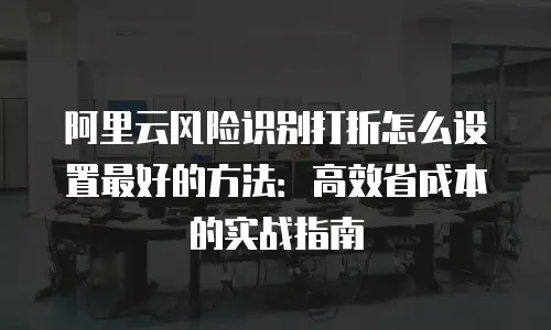阿里云风险识别打折怎么设置最好的方法：高效省成本的实战指南