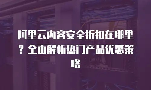 阿里云内容安全折扣在哪里？全面解析热门产品优惠策略
