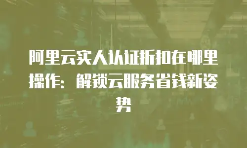 阿里云实人认证折扣在哪里操作：解锁云服务省钱新姿势