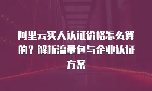阿里云实人认证价格怎么算的？解析流量包与企业认证方案