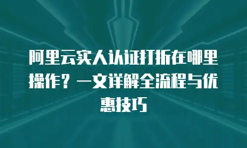 阿里云实人认证打折在哪里操作？一文详解全流程与优惠技巧