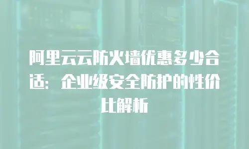 阿里云云防火墙优惠多少合适：企业级安全防护的性价比解析