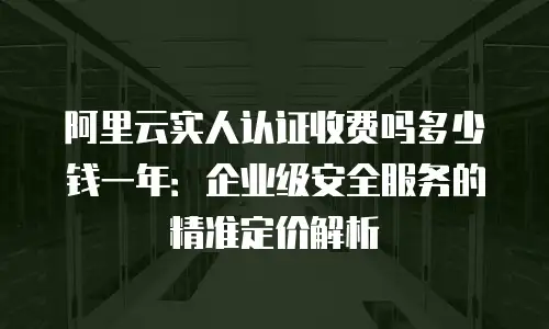 阿里云实人认证收费吗多少钱一年：企业级安全服务的精准定价解析