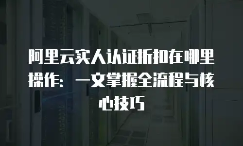 阿里云实人认证折扣在哪里操作：一文掌握全流程与核心技巧