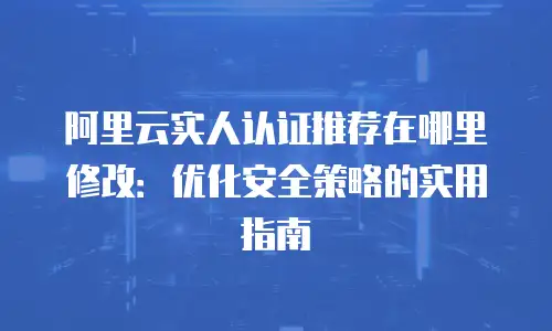 阿里云实人认证推荐在哪里修改：优化安全策略的实用指南