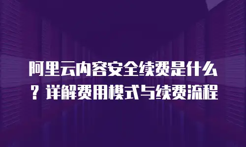 阿里云内容安全续费是什么？详解费用模式与续费流程