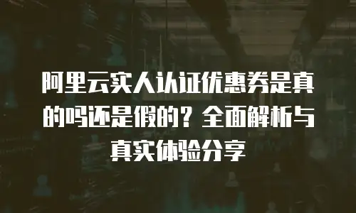 阿里云实人认证优惠券是真的吗还是假的？全面解析与真实体验分享