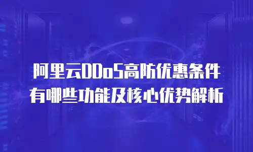 阿里云DDoS高防优惠条件有哪些功能及核心优势解析
