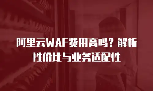 阿里云WAF费用高吗？解析性价比与业务适配性