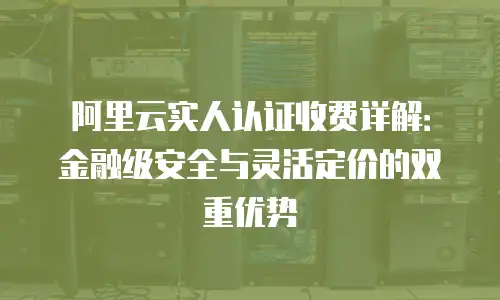 阿里云实人认证收费详解：金融级安全与灵活定价的双重优势