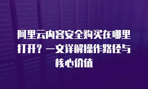 阿里云内容安全购买在哪里打开？一文详解操作路径与核心价值