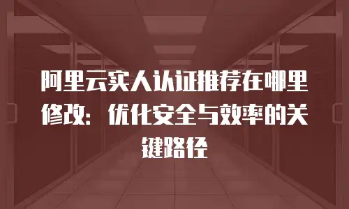 阿里云实人认证推荐在哪里修改：优化安全与效率的关键路径