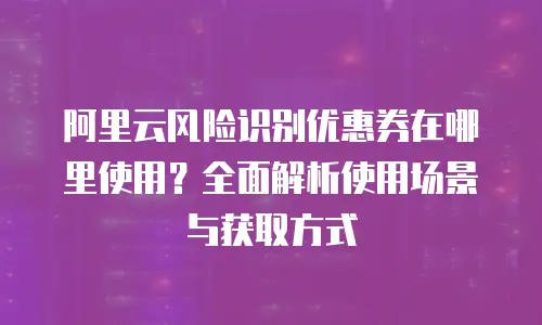 阿里云风险识别优惠券在哪里使用？全面解析使用场景与获取方式