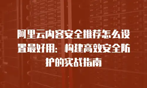 阿里云内容安全推荐怎么设置最好用：构建高效安全防护的实战指南