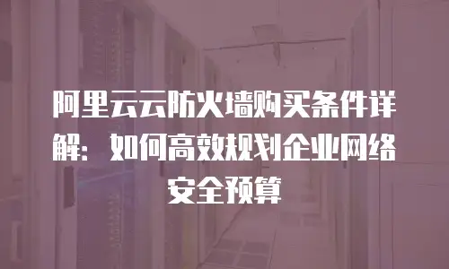 阿里云云防火墙购买条件详解：如何高效规划企业网络安全预算