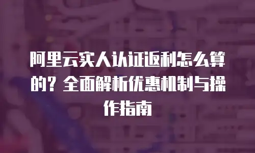 阿里云实人认证返利怎么算的？全面解析优惠机制与操作指南