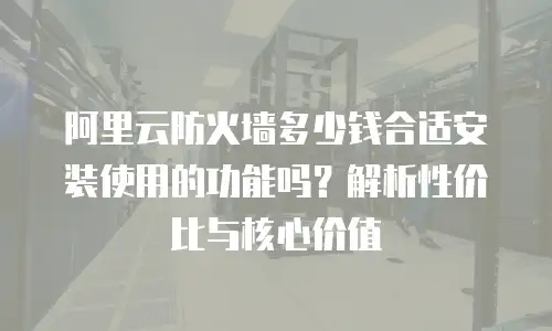 阿里云防火墙多少钱合适安装使用的功能吗？解析性价比与核心价值