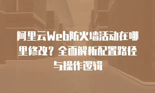 阿里云Web防火墙活动在哪里修改？全面解析配置路径与操作逻辑