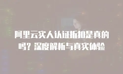 阿里云实人认证折扣是真的吗？深度解析与真实体验