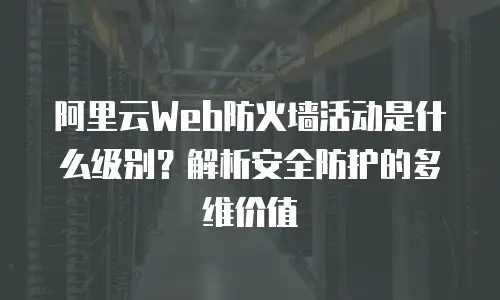 阿里云Web防火墙活动是什么级别？解析安全防护的多维价值
