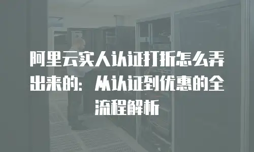 阿里云实人认证打折怎么弄出来的：从认证到优惠的全流程解析