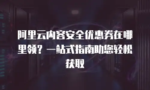 阿里云内容安全优惠券在哪里领？一站式指南助您轻松获取