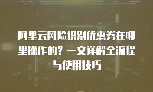 阿里云风险识别优惠券在哪里操作的？一文详解全流程与使用技巧
