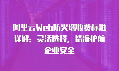 阿里云Web防火墙收费标准详解：灵活选择，精准护航企业安全