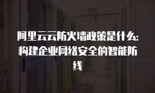 阿里云云防火墙政策是什么：构建企业网络安全的智能防线