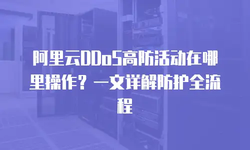 阿里云DDoS高防活动在哪里操作？一文详解防护全流程