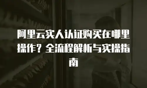 阿里云实人认证购买在哪里操作？全流程解析与实操指南
